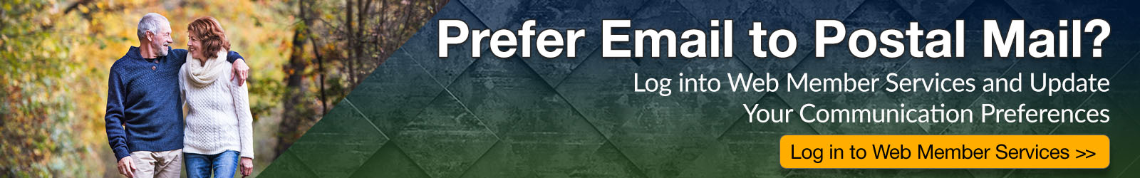 prefer email to postal mail? Log in Web member Services and update your communication preference.